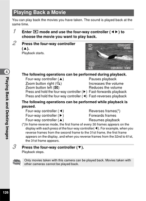 Page 128126
4Playing Back and Deleting Images
You can play back the movies you have taken. The sound is played back at the 
same time.
1Enter Q mode and use the four-way controller ( 45) to 
choose the movie you want to play back.
2Press the four-way controller 
(2).
Playback starts.
The following operations can be performed during playback.
Four-way controller ( 2)Pauses playback
Zoom button right ( y) Increases the volume
Zoom button left ( f) Reduces the volume
Press and hold the four-way controller (5)...