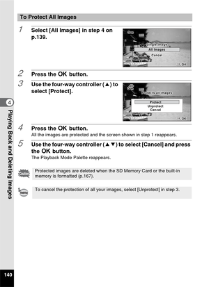 Page 142140
4Playing Back and Deleting Images
1Select [All Images] in step 4 on 
p.139.
2Press the 4 button.
3Use the four-way controller ( 2) to 
select [Protect].
4Press the  4 button.All the images are protected and the screen shown in step 1 reappears.
5Use the four-way controller (23) to select [Cancel] and press 
the  4 button.
The Playback Mode Palette reappears.
To Protect All Images
Protected images are deleted when the SD Memory Card or the built-in 
memory is formatted (p.167).
To cancel the...