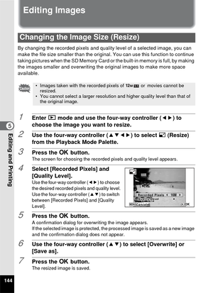 Page 146144
5Editing and Printing
Editing Images
By changing the recorded pixels and quality level of a selected image, you can 
make the file size smaller than the original. You can use this function to continue 
taking pictures when the SD Memory Card or the built-in memory is full, by making 
the images smaller and overwriting the  original images to make more space 
available.
1Enter  Q mode and use the four-way controller ( 45) to 
choose the image you want to resize.
2Use the four-way controller ( 2345) to...