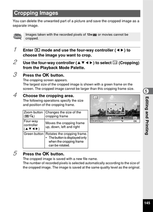 Page 147145
5Editing and Printing
You can delete the unwanted part of a picture and save the cropped image as a 
separate image.
1Enter Q mode and use the four-way controller ( 45) to 
choose the image you want to crop.
2Use the four-way controller ( 2345) to select  o(Cropping) 
from the Playback Mode Palette.
3Press the  4 button.
The cropping screen appears.
The largest size of the cropped image is shown with a green frame on the 
screen. The cropped image cannot be larger than this cropping frame size....