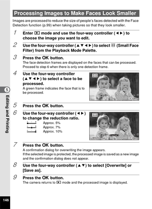 Page 148146
5Editing and Printing
Images are processed to reduce the size of people’s faces detected with the Face 
Detection function (p.99) when taking pictures so that they look smaller.
1Enter Q mode and use the four-way controller ( 45) to 
choose the image you want to edit.
2Use the four-way controller ( 2345) to select k (Small Face 
Filter) from the Playback Mode Palette.
3Press the  4 button.The face detection frames are displayed on the faces that can be processed.
Proceed to step 6 when there is only...