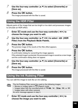 Page 151149
5Editing and Printing
7Use the four-way controller (23) to select [Overwrite] or 
[Save as].
8Press the  4 button.
The image processed with the filter is saved.
Adjusts parts of the image that are too  bright or too dark and processes images 
to simulate an HDR effect.
1Enter  Q mode and use the four-way controller ( 45) to 
choose the image you want to edit.
2Use the four-way controller ( 2345) to select   (HDR 
Filter) from the Playback Mode Palette.
3Press the  4 button.The preview image of the...