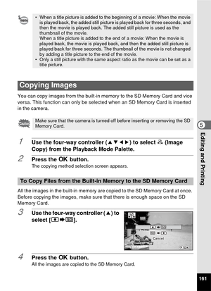 Page 163161
5Editing and Printing
You can copy images from the built-in memory to the SD Memory Card and vice 
versa. This function can only be selected when an SD Memory Card is inserted 
in the camera.
1Use the four-way controller (2345) to select  p (Image 
Copy) from the Playback Mode Palette.
2Press the  4 button.The copying method selection screen appears.
All the images in the built-in memory are copied to the SD Memory Card at once. 
Before copying the images, make sure that there is enough space on the...