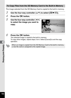 Page 164162
5Editing and Printing
The image selected from the SD Memory Card is copied to the built-in memory.
3Use the four-way controller (23) to select [{}2].
4Press the  4 button.
5Use the four-way controller ( 45) 
to select the image you want to 
copy.
6Press the  4 button.The selected image is copied to the built-in memory.
To copy other images, repeat steps 3 to 6. Select [Cancel] to exit the copy 
operation.
To Copy Files from the SD Memory Card to the Built-in Memory
When an image is copied from the SD...