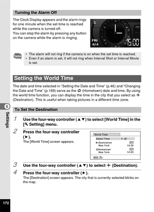 Page 174172
6Settings
The Clock Display appears and the alarm rings 
for one minute when the set time is reached 
while the camera is turned off.
You can stop the alarm by pressing any button 
on the camera while the alarm is ringing.
The date and time selected in “Setting the Date and Time” (p.46) and “Changing 
the Date and Time” (p.169) serve as the W (Hometown) date and time. By using 
the world time function, you can display the time in the city that you select as  X 
(Destination). This is useful when taki...