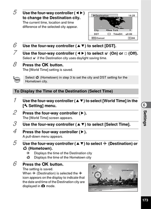 Page 175173
6Settings
5Use the four-way controller (45) 
to change the Destination city.
The current time, location and time 
difference of the selected city appear.
6Use the four-way controller ( 23) to select [DST].
7Use the four-way controller (45) to select O (On) or P(Off).
Select  O if the Destination city uses daylight saving time.
8Press the  4 button.
The [World Time] setting is saved.
1Use the four-way controller ( 23) to select [World Time] in the 
[W  Setting] menu.
2Press the four-way controller (...