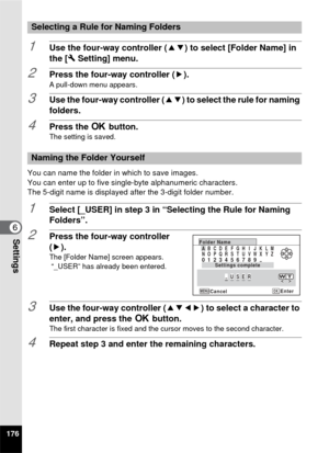 Page 178176
6Settings
1Use the four-way controller (23) to select [Folder Name] in 
the [ W Setting] menu.
2Press the four-way controller ( 5).A pull-down menu appears.
3Use the four-way controller (23) to select the rule for naming 
folders.
4Press the  4 button.The setting is saved.
You can name the folder in which to save images.
You can enter up to five singl e-byte alphanumeric characters.
The 5-digit name is displayed after the 3-digit folder number.
1Select [_USER] in step 3 in “Selecting the Rule for...