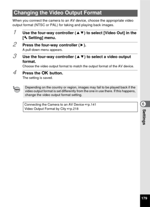 Page 181179
6Settings
When you connect the camera to an AV device, choose the appropriate video 
output format (NTSC or PAL) for taking and playing back images.
1Use the four-way controller (23) to select [Video Out] in the 
[W  Setting] menu.
2Press the four-way controller ( 5).
A pull-down menu appears.
3Use the four-way controller (23) to select a video output 
format.
Choose the video output format to match the output format of the AV device.
4Press the  4 button.
The setting is saved.
Changing the Video...