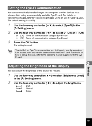 Page 183181
6Settings
You can automatically transfer images to a computer or other devices via a 
wireless LAN using a commercially available Eye-Fi card. For details on 
transferring images, refer to “Transferring Images Using an Eye-Fi Card” (p.202). 
The default setting is P (Off).
1Use the four-way controller ( 23) to select [Eye-Fi] in the 
[W Setting] menu.
2Use the four-way controller ( 45) to select  O (On) or  P (Off).O  (On) Turns on communication using an Eye-Fi card
P  (Off) Turns off communication...