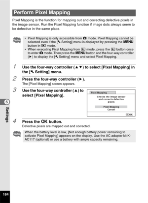 Page 186184
6Settings
Pixel Mapping is the function for mapping out and correcting defective pixels in 
the image sensor. Run the Pixel Mapping function if image dots always seem to 
be defective in the same place.
1Use the four-way controller (23) to select [Pixel Mapping] in 
the [ W Setting] menu.
2Press the four-way controller ( 5).
The [Pixel Mapping] screen appears.
3Use the four-way controller (2) to 
select [Pixel Mapping].
4Press the  4 button.Defective pixels are mapped out and corrected.
Perform Pixel...