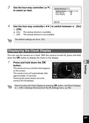 Page 189187
6Settings
3Use the four-way controller (23) 
to select an item.
4Use the four-way controller ( 45) to switch between O (On)/
P  (Off).
O (On)  The startup shortcut is available.
P (Off)  The startup shortcut is not available.
You can use the camera as a clock. With the camera turned off, press and hold 
down the 4  button to display the clock on the display.
1Press and hold down the  4 
button.
The camera turns on and the clock appears 
on the screen.
The camera turns off automatically after...