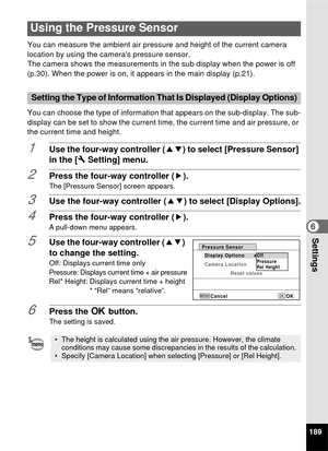 Page 191189
6Settings
You can measure the ambient air pressure and height of the current camera 
location by using the cameras pressure sensor.
The camera shows the measurements in the sub display when the power is off 
(p.30). When the power is on, it appears in the main display (p.21). 
You can choose the type of information that appears on the sub-display. The sub-
display can be set to show the current time, the current time and air pressure, or 
the current time and height.
1Use the four-way controller (...