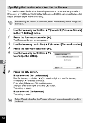 Page 192190
6Settings
You need to select the location in which you use the camera when you select 
[Pressure] or [Rel Height] for [Display Options], so that the camera calculates the 
height or water depth more accurately.
1Use the four-way controller (23) to select [Pressure Sensor] 
in the [ W Setting] menu.
2Press the four-way controller ( 5).The [Pressure Sensor] screen appears.
3Use the four-way controller (23) to select [Camera Location].
4Press the four-way controller ( 5).
5Use the four-way controller...