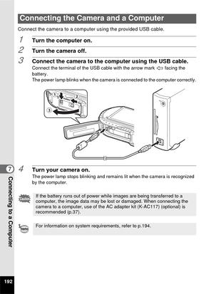 Page 194192
7Connecting to a Computer
Connect the camera to a computer using the provided USB cable.
1Turn the computer on.
2Turn the camera off.
3Connect the camera to the computer using the USB cable.
Connect the terminal of the USB cable with the arrow mark   facing the 
battery.
The power lamp blinks when the camera is connected to the computer correctly.
4Turn your camera on.The power lamp stops blinking and remains lit when the camera is recognized 
by the computer. 
Connecting the Camera and a Computer
If...