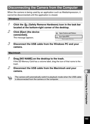 Page 195193
7Connecting to a Computer
When the camera is being used by an application such as MediaImpression, it 
cannot be disconnected until the application is closed.
1Click the   (Safely Remove Hardware) icon in the task bar 
located at the bottom-right corner of the desktop.
2Click [Eject (the device 
connected)].
The message appears. 
3Disconnect the USB cable from the Windows PC and your 
camera.
1Drag [NO NAME] on the desktop to the trash.If the SD Memory Card has a volume label, drag the icon of that...