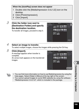 Page 201199
7Connecting to a Computer
3Click the folder icon next to 
[Destination Folder] and specify 
the destination location.
To transfer all images, proceed to step 5.
4Select an image to transfer.To select multiple images, choose the images while pressing the Ctrl key.
5Click [Import].A message appears when transfer is 
complete.
An arrow mark appears on the transferred 
images.
When the [AutoPlay] screen does not appear
1 Double-click the [MediaImpression 3.6.2 LE] icon on the desktop.
2 Click...