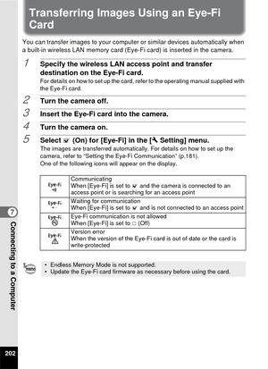 Page 204202
7Connecting to a Computer
Transferring Images Using an Eye-Fi 
Card
You can transfer images to your computer or similar devices automatically when 
a built-in wireless LAN memory card (Eye-Fi card) is inserted in the camera.
1Specify the wireless LAN access point and transfer 
destination on the Eye-Fi card.
For details on how to set up the card, refer to the operating manual supplied with 
the Eye-Fi card.
2Turn the camera off.
3Insert the Eye-Fi card into the camera.
4Turn the camera on.
5Select O...