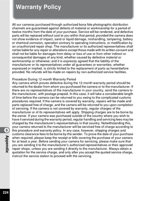 Page 226224
8Appendix
Warranty Policy
All our cameras purchased through authorized bona fide photographic distribution 
channels are guaranteed against defects of material or workmanship for a period of 
twelve months from the date of your pur chase. Service will be rendered, and defective 
parts will be replaced without cost to you within that period, provided the camera does 
not show evidence of impact, sand or liqui d damage, mishandling, tampering, battery 
or chemical corrosion, operation contrary to...