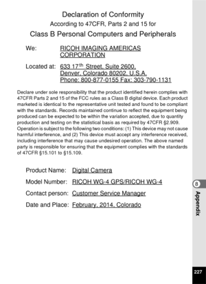 Page 229227
8Appendix
Declaration of Conformity 
According to 47CFR, Parts 2 and 15 for 
Class B Personal Computers and Peripherals 
We: RICOH IMAGING AMERICAS
CORPORATION
Located at: 633 17 Street, Suite 2600,
Denver, Colorado 80202, U.S.A.
Phone: 800-877-0155 Fax: 303-790-1131
Declare under sole responsibility that the product identified herein complies with 
47CFR Parts 2 and 15 of the FCC rules as a Class B digital device. Each product 
marketed is identical to the representative unit tested and found to be...