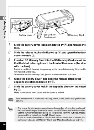 Page 4240
1Getting Started
1Slide the battery cover lock as indicated by 1, and release the 
lock.
2Slide the release latch as indicated by  2, and open the battery 
cover towards  3.
3Insert an SD Memory Card into the SD Memory Card socket so 
that the label is facing toward the front of the camera (the side 
with the lens).
Push the card in all the way. Images may not be recorded correctly if the card is 
not inserted all the way.
To remove the SD Memory Card, push it in once and then pull it out.
4Close the...