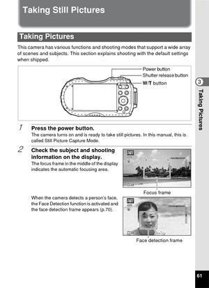 Page 6361
3Taking Pictures
Taking Still Pictures
This camera has various functions and shooting modes that support a wide array 
of scenes and subjects. This section expl ains shooting with the default settings 
when shipped.
1Press the power button.
The camera turns on and is ready to take still pictures. In this manual, this is 
called Still Picture Capture Mode.
2Check the subject and shooting 
information on the display.
The focus frame in the middle of the display 
indicates the automatic focusing area....