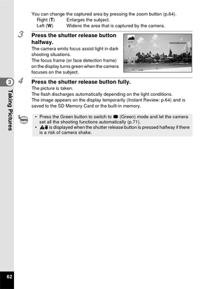 Page 6462
3Taking Pictures
You can change the captured area by pressing the zoom button (p.64).Right (T ) Enlarges the subject.
Left ( W) Widens the area that is captured by the camera.
3Press the shutter release button 
halfway.
The camera emits focus assist light in dark 
shooting situations.
The focus frame (or face detection frame) 
on the display turns green when the camera 
focuses on the subject.
4Press the shutter release button fully.The picture is taken.
The flash discharges automatically depending on...