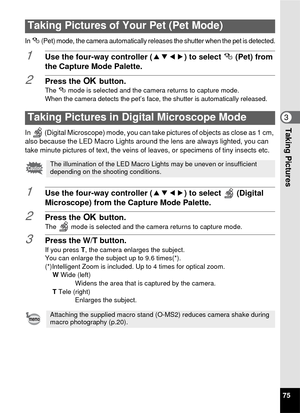 Page 7775
3Taking Pictures
In e (Pet) mode, the camera automatically releases the shutter when the pet is detected.
1Use the four-way controller (2345) to select  e(Pet) from 
the Capture Mode Palette.
2Press the  4 button.The  e mode is selected and the camera returns to capture mode.
When the camera detects the pet’s face, the shutter is automatically released.
In   (Digital Microscope) mode, you can take pictures of objects as close as 1 cm, 
also because the LED Macro Lights around the lens are always...