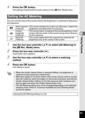 Page 9593
3Taking Pictures
4Press the 4 button.The setting is saved and the screen returns to the [ A Rec. Mode] menu.
You can set the area of the screen where  the brightness is metered to determine 
the exposure.
1Use the four-way controller ( 23) to select [AE Metering] in 
the [ A Rec. Mode] menu.
2Press the four-way controller ( 5).A pull-down menu appears.
3Use the four-way controller (23) to select a metering 
method.
4Press the  4 button.The setting is saved.
Setting the AE Metering
LMulti-segment...