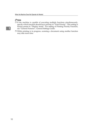 Page 16When the Machine Does Not Operate As Wanted
10
1
Note
❒If the machine is capable of executing multiple functions simultaneously,
specify which function should have priority in “Print Priority”. This setting is
factory-preset to “Display mode”. For setting of Printing Priority Function,
see “General Features”, General Settings Guide.
❒While printing is in progress, scanning a document using another function
may take more time. 