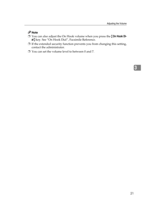 Page 27Adjusting the Volume
21
3
Note
❒You can also adjust the On Hook volume when you press the {On Hook Di-
al} key. See “On Hook Dial”, Facsimile Reference.
❒If the extended security function prevents you from changing this setting,
contact the administrator.
❒You can set the volume level to between 0 and 7. 