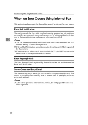 Page 42Troubleshooting When Using the Facsimile Function
36
3When an Error Occurs Using Internet Fax
This section describes reports that the machine sends if an Internet Fax error occurs.
Error Mail Notification
The machine sends the Error Mail Notification to the sender when it is unable to
successfully receive a particular e-mail message. A “cc” of this notification is also
sent to the administrators e-mail address when one is specified.
Note
❒You can select to send Error Mail Notification with User...