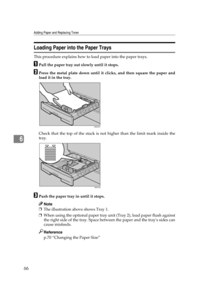 Page 72Adding Paper and Replacing Toner
66
6
Loading Paper into the Paper Trays
This procedure explains how to load paper into the paper trays.
APull the paper tray out slowly until it stops.
BPress the metal plate down until it clicks, and then square the paper and
load it in the tray.
Check that the top of the stack is not higher than the limit mark inside the
tray.
CPush the paper tray in until it stops.
Note
❒The illustration above shows Tray 1.
❒When using the optional paper tray unit (Tray 2), load paper...