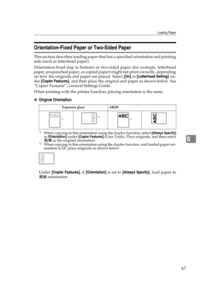 Page 73Loading Paper
67
6
Orientation-Fixed Paper or Two-Sided Paper
This section describes loading paper that has a specified orientation and printing
side (such as letterhead paper).
Orientation-fixed (top to bottom) or two-sided paper (for example, letterhead
paper, prepunched paper, or copied paper) might not print correctly, depending
on how the originals and paper are placed. Select [On] in [Letterhead Setting] un-
der [Copier Features], and then place the original and paper as shown below. See
“Copier...