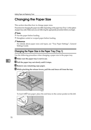 Page 76Adding Paper and Replacing Toner
70
6Changing the Paper Size
This section describes how to change paper sizes.
Procedures for changing the paper size differ depending on the paper tray (Tray 1 or the option-
al paper tray unit). Make sure you are following the appropriate procedure before you begin.
Note
❒Fan the paper before loading.
❒Straighten curled or warped paper before loading.
Reference
For details about paper sizes and types, see “Tray Paper Settings”, General
Settings Guide.
Changing the Paper...