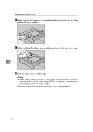 Page 78Adding Paper and Replacing Toner
72
6
HWhile pressing the release lever, push in the side fences until they are flush
against the papers edges.
IWhile pinching the release levers, set the end fence to the new paper size.
JPush the paper tray in until it stops.
Note
❒When setting small quantities of copy paper, be careful not to squeeze in
the side fence too much. Paper might not feed in properly if the side fences
are too tight against the papers edges.
❒Be sure to set the correct size, otherwise a paper...