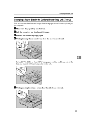 Page 79Changing the Paper Size
73
6
Changing a Paper Size in the Optional Paper Tray Unit (Tray 2)
This section describes how to change the size of paper loaded in the optional pa-
per tray unit.
AMake sure the paper tray is not in use.
BPull the paper tray out slowly until it stops.
CRemove any remaining copy paper.
DWhile pinching the release levers, slide the end fence outward.
To load 8
1/4×14L or 81/2×14L size paper: pull the end fence out of the
tray and place it in the corner pocket on the left.
EWhile...