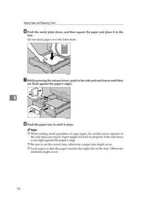 Page 80Adding Paper and Replacing Toner
74
6
FPush the metal plate down, and then square the paper and place it in the
tray.
Do not stack paper over the limit mark.
GWhile pressing the release levers, push in the side and end fences until they
are flush against the papers edges.
HPush the paper tray in until it stops.
Note
❒When setting small quantities of copy paper, be careful not to squeeze in
the side fence too much. Paper might not feed in properly if the side fence
is too tight against the papers edge....