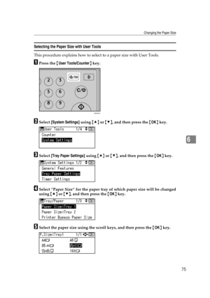 Page 81Changing the Paper Size
75
6
Selecting the Paper Size with User Tools
This procedure explains how to select to a paper size with User Tools.
APress the {User Tools/Counter} key.
BSelect [System Settings] using {U} or {T}, and then press the {OK} key.
CSelect [Tray Paper Settings] using {U} or {T}, and then press the {OK} key.
DSelect “Paper Size” for the paper tray of which paper size will be changed
using {U} or {T}, and then press the {OK} key.
ESelect the paper size using the scroll keys, and then...