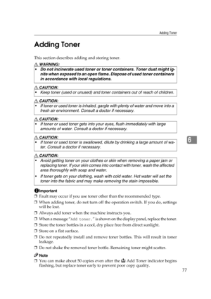 Page 83Adding Toner
77
6 Adding Toner
This section describes adding and storing toner.
R WARNING:
R CAUTION:
R CAUTION:
R CAUTION:
R CAUTION:
R CAUTION:
Important
❒Fault may occur if you use toner other than the recommended type.
❒When adding toner, do not turn off the operation switch. If you do, settings
will be lost.
❒Always add toner when the machine instructs you.
❒When a message “
Add toner.” is shown on the display panel, replace the toner.
❒Store the toner bottles in a cool, dry place free from direct...