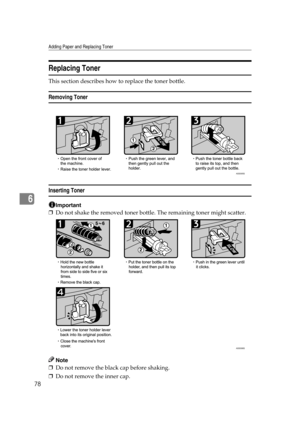 Page 84Adding Paper and Replacing Toner
78
6
Replacing Toner
This section describes how to replace the toner bottle.
Removing Toner
Inserting Toner
Important
❒Do not shake the removed toner bottle. The remaining toner might scatter.
Note
❒Do not remove the black cap before shaking.
❒Do not remove the inner cap.
ASS005S
ASS006S 
