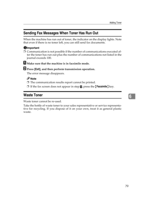 Page 85Adding Toner
79
6
Sending Fax Messages When Toner Has Run Out
When the machine has run out of toner, the indicator on the display lights. Note
that even if there is no toner left, you can still send fax documents.
Important
❒Communication is not possible if the number of communications executed af-
ter the toner has run out plus the number of communications not listed in the
journal exceeds 100.
AMake sure that the machine is in facsimile mode.
BPress [Exit], and then perform transmission operation.
The...