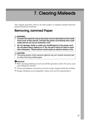 Page 8781
7. Clearing Misfeeds
This chapter describes what to do when paper or originals misfeed (become
jammed inside the machine).
Removing Jammed Paper
R WARNING:
R CAUTION:
Important
❒When clearing misfeeds, do not turn off the operation switch. If you do, your
copy settings are cleared.
❒To prevent misfeeds, do not leave any torn scraps of paper inside the machine.
❒If paper misfeeds occur frequently, contact your service representative. Connect the machine only to the power source described on the inside...