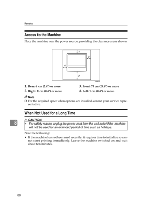 Page 94Remarks
88
8
Access to the Machine
Place the machine near the power source, providing the clearance areas shown.
1.Rear: 6 cm (2.4) or more
2.Right: 1 cm (0.4) or more
3.Front: 75 cm (29.6) or more
4.Left: 1 cm (0.4) or more
Note
❒For the required space when options are installed, contact your service repre-
sentative.
When Not Used for a Long Time
R CAUTION:
Note the following:
 If the machine has not been used recently, it requires time to initialize so can-
not start printing immediately. Leave the...