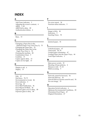 Page 9791
INDEX
A
Add Toner indicator,   3
Adjusting the screens contrast
,   6
ARDF
,   1, 90
ARDF belt is dirty
,   89
Authentication failure
,   6
B
Basic,   15
C
Changing a Paper Size in the 
Optional Paper Tray Unit (Tray 2)
,   73
Changing the Paper Size
,   70
Changing the Paper Size in the 
Paper Tray (Tray 1)
,   70
Cleaning the machine
,   89
Combination Chart
,   9
Combine
,   15
Copies appear dirty
,   13
Copies are too light
,   13
D
Display is off,   6
Duplex
,   15
E
Edit,   15
End fence
,   70,...