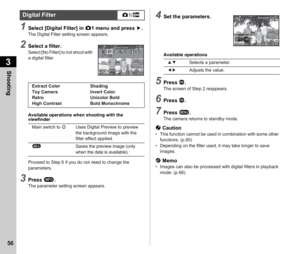 Page 583Shooting
56
1Select [Digital Filter] in A1 menu and press  D.The Digital Filter setting screen appears.
2Select a filter.Select [No Filter] to not shoot with 
a digital filter.
Available operations when shooting with the 
viewfinder
Proceed to Step 6 if you do not need to change the 
parameters.
3Press  G.The parameter setting screen appears.
4Set the parameters.
Available operations
5Press  E.The screen of Step 2 reappears.
6Press  E.
7Press  F.The camera returns to standby mode.
u Caution• This...