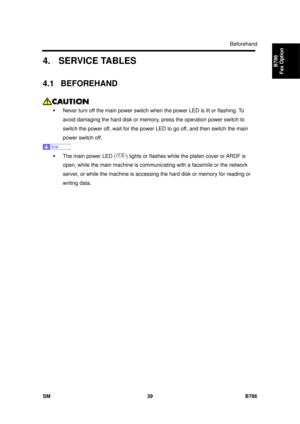 Page 1011Beforehand 
SM 39 B786 
B786 
Fax Option 4. SERVICE TABLES 
4.1 BEFOREHAND 
 
ƒ  Never turn off the main power switch w hen the power LED is lit or flashing. To 
avoid damaging the hard disk or memory, press the operation power switch to 
switch the power off, wait for the power  LED to go off, and then switch the main 
power switch off. 
 
ƒ  The main power LED (
) lights or flashes while the platen cover or ARDF is 
open, while the main machine is communica ting with a facsimile or the network 
server,...