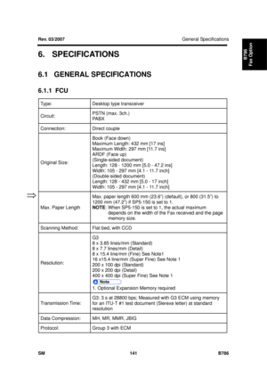 Page 1113General Specifications 
SM 141 B786 
B786 
Fax Option 6. SPECIFICATIONS 
6.1 GENERAL SPECIFICATIONS 
6.1.1 FCU 
Type:  Desktop type transceiver 
Circuit: PSTN (max. 3ch.) 
PABX 
Connection: Direct 
couple 
Original Size: Book (Face down) 
Maximum Length: 432 mm [17 ins] 
Maximum Width: 297 mm [11.7 ins] 
ARDF (Face up) 
(Single-sided document) 
Length: 128 - 1200 mm [5.0 - 47.2 ins] 
Width: 105 - 297 mm [4.1 - 11.7 inch] 
(Double-sided document) 
Length: 128 - 432 mm [5.0 - 17 inch] 
Width: 105 - 297 mm...