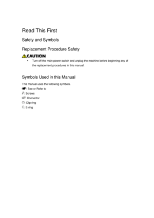 Page 1123 
 
Read This First 
Safety and Symbols 
Replacement Procedure Safety 
 
ƒ  Turn off the main power switch and unplug the machine before beginning any of 
the replacement procedures in this manual. 
  
Symbols Used in this Manual 
This manual uses the following symbols. 
: See or Refer to 
: Screws 
: Connector 
: Clip ring 
: E-ring  