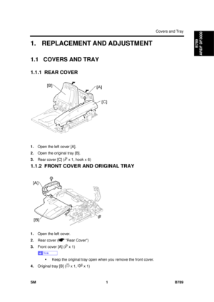 Page 1125Covers and Tray 
SM 1 B789 
B789 
ARDF DF3000 1.  REPLACEMENT AND ADJUSTMENT 
1.1 COVERS AND TRAY 
1.1.1 REAR COVER 
 
1.  Open the left cover [A]. 
2.  Open the original tray [B]. 
3.  Rear cover [C] (
 x 1, hook x 6) 
1.1.2  FRONT COVER AND ORIGINAL TRAY 
 
1.  Open the left cover. 
2.  Rear cover (
 Rear Cover) 
3.  Front cover [A] (
 x 1) 
 
ƒ  Keep the original tray open when you remove the front cover. 
4.  Original tray [B] (
 x 1,  x 1)  