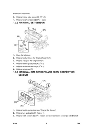 Page 1130Electrical Components 
B789 6  SM 
3. Original trailing edge sensor [B] ( x 1) 
4.  Original length sensors [C] (
 x 1 each) 
1.3.3 ORIGINAL SET SENSOR 
 
1.  Open the left cover. 
2.  Original feed unit (see the Original Feed Unit) 
3.  Original Tray (see the Original Tray) 
4.  Original feed-in guide plate [A] (
 x 3). 
5.  Original set sensor bracket [B] (
 x 1) 
6.  Original set sensor [C] 
1.3.4  ORIGINAL SIZE SENS ORS AND SKEW CORRECTION 
SENSOR 
 
1.  Original feed-in guide plate (see Original Set...